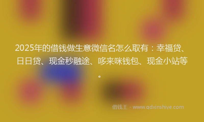 2025年的借钱做生意微信名怎么取有：幸福贷、日日贷、现金秒融途、哆来咪钱包、现金小站等。