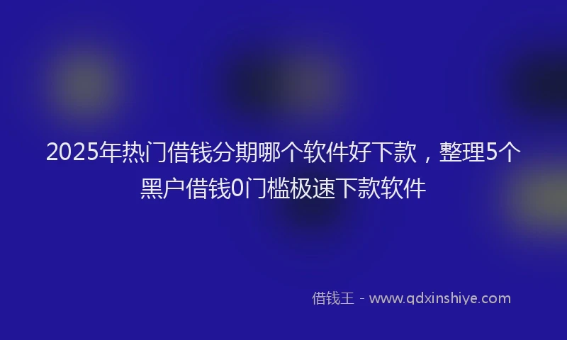2025年热门借钱分期哪个软件好下款，整理5个黑户借钱0门槛极速下款软件