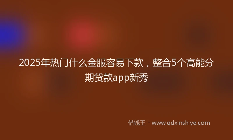 2025年热门什么金服容易下款，整合5个高能分期贷款app新秀