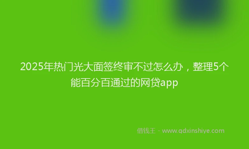 2025年热门光大面签终审不过怎么办，整理5个能百分百通过的网贷app