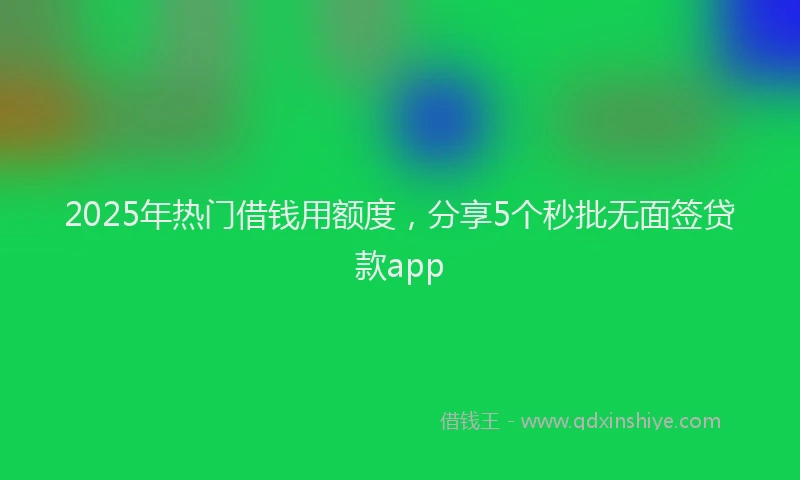 2025年热门借钱用额度，分享5个秒批无面签贷款app