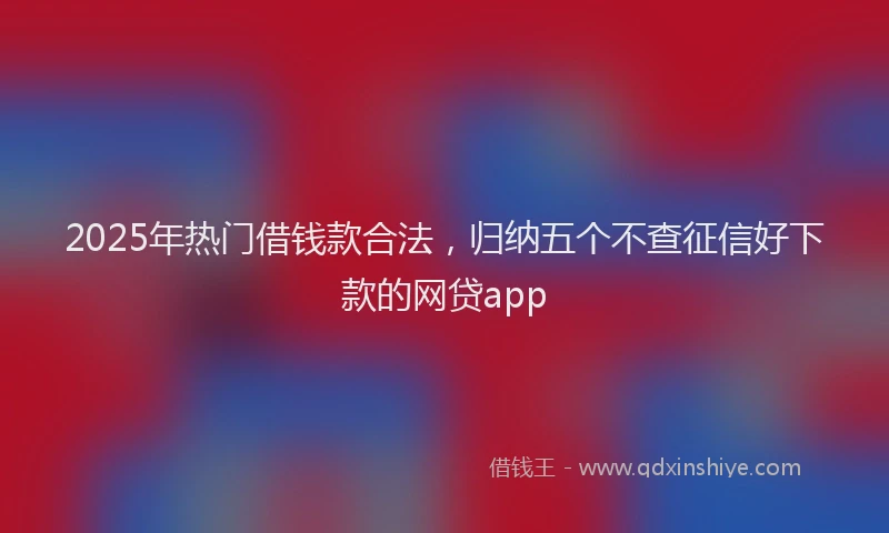 2025年热门借钱款合法，归纳五个不查征信好下款的网贷app