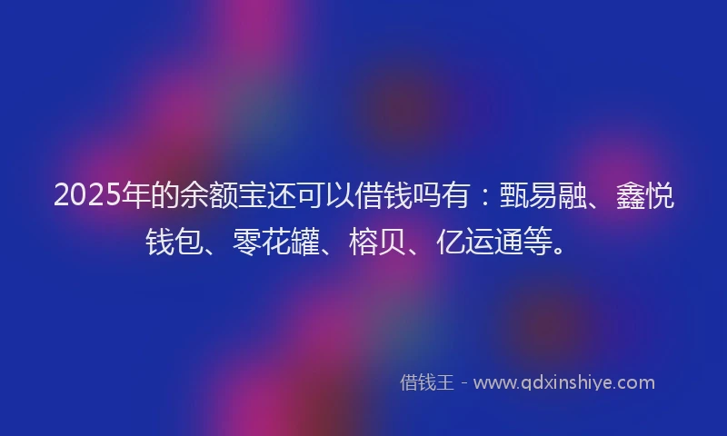 2025年的余额宝还可以借钱吗有：甄易融、鑫悦钱包、零花罐、榕贝、亿运通等。
