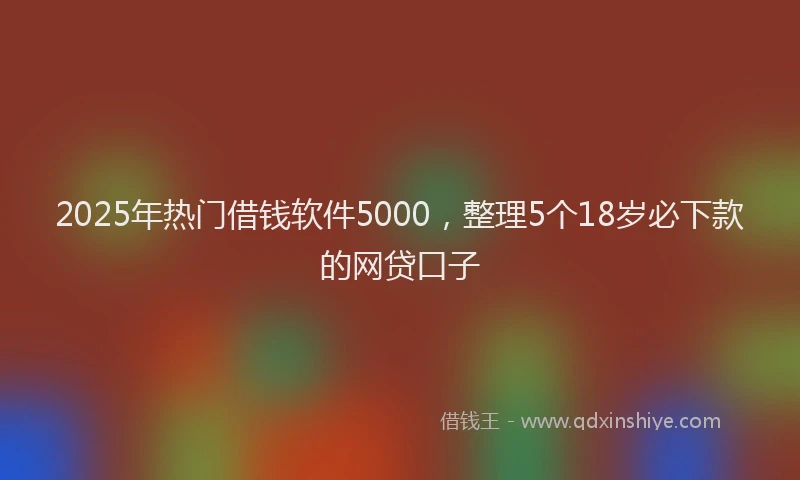 2025年热门借钱软件5000，整理5个18岁必下款的网贷口子