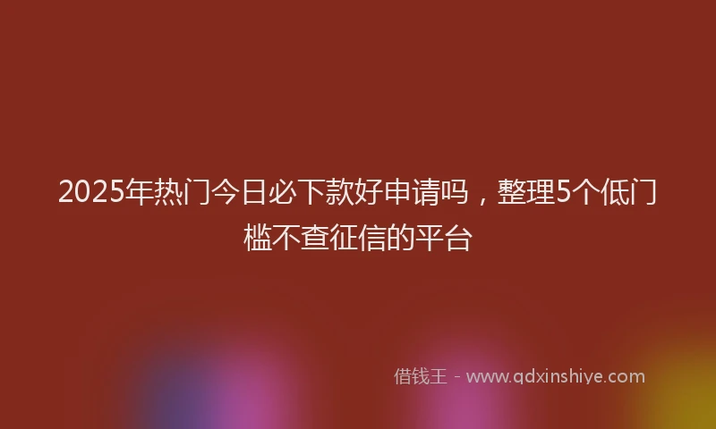2025年热门今日必下款好申请吗，整理5个低门槛不查征信的平台