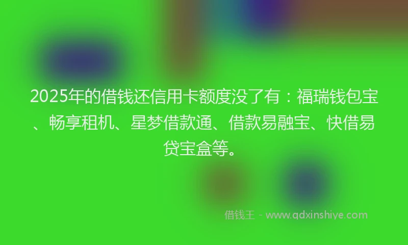2025年的借钱还信用卡额度没了有：福瑞钱包宝、畅享租机、星梦借款通、借款易融宝、快借易贷宝盒等。