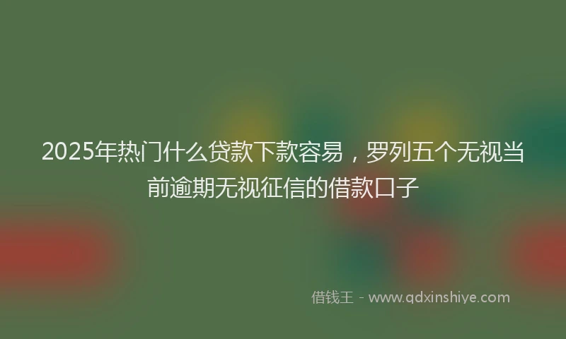 2025年热门什么贷款下款容易，罗列五个无视当前逾期无视征信的借款口子