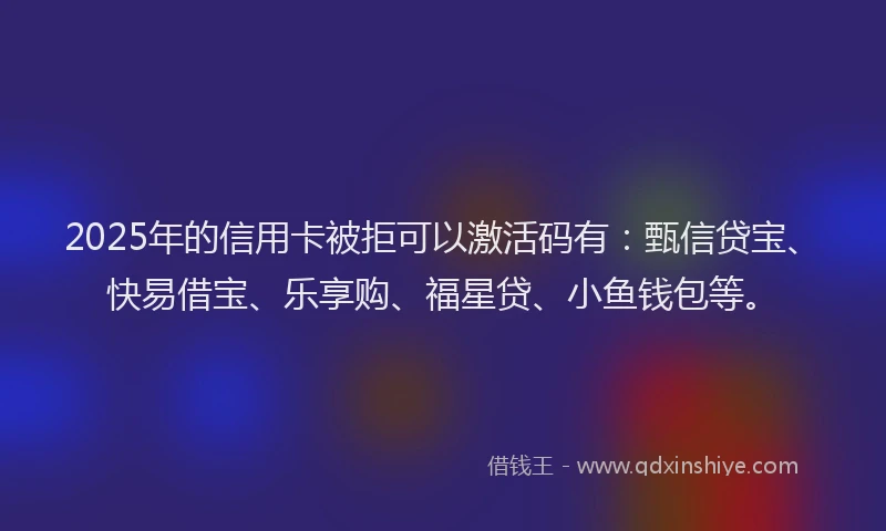 2025年的信用卡被拒可以激活码有：甄信贷宝、快易借宝、乐享购、福星贷、小鱼钱包等。