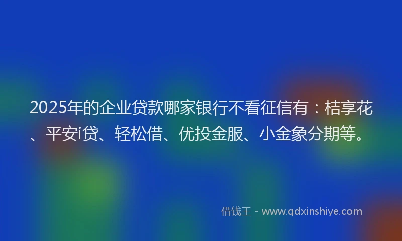 2025年的企业贷款哪家银行不看征信有：桔享花、平安i贷、轻松借、优投金服、小金象分期等。