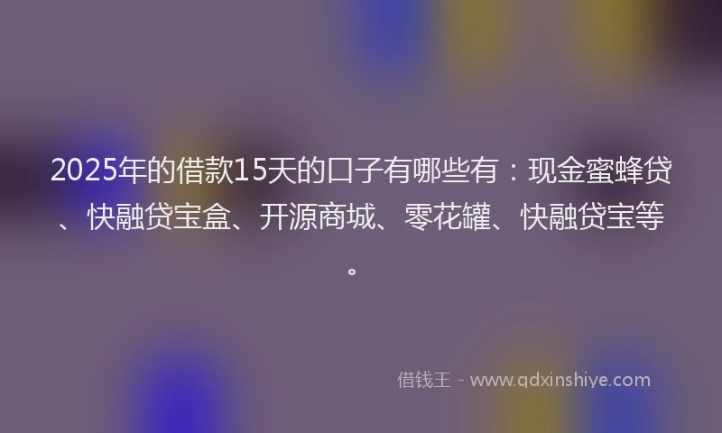 2025年的借款15天的口子有哪些有：现金蜜蜂贷、快融贷宝盒、开源商城、零花罐、快融贷宝等。