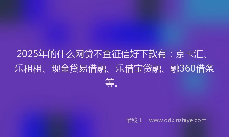 2025年的什么网贷不查征信好下款有：京卡汇、乐租租、现金贷易借融、乐借宝贷融、融360借条等。