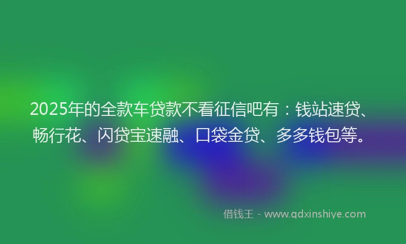 2025年的全款车贷款不看征信吧有：钱站速贷、畅行花、闪贷宝速融、口袋金贷、多多钱包等。