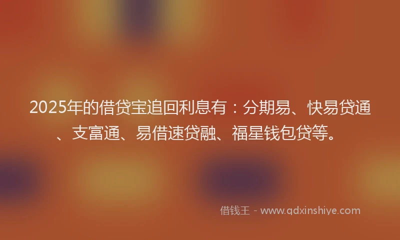 2025年的借贷宝追回利息有：分期易、快易贷通、支富通、易借速贷融、福星钱包贷等。