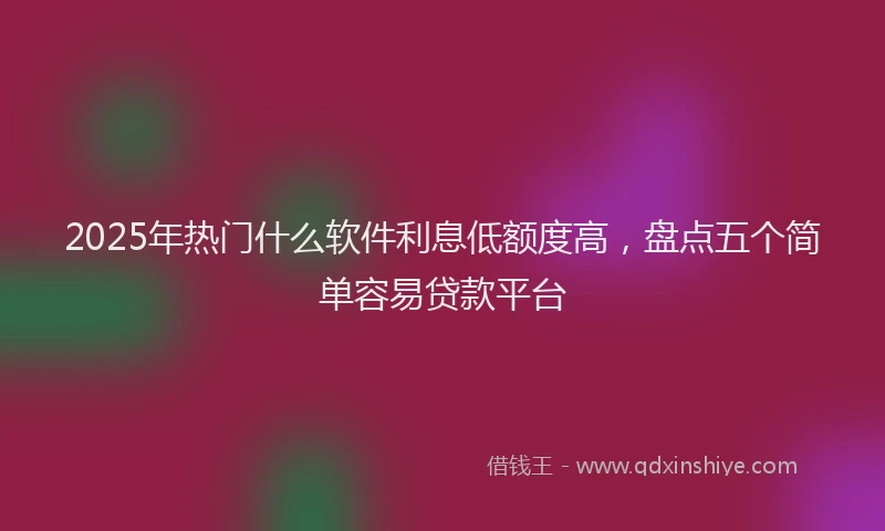 2025年热门什么软件利息低额度高，盘点五个简单容易贷款平台