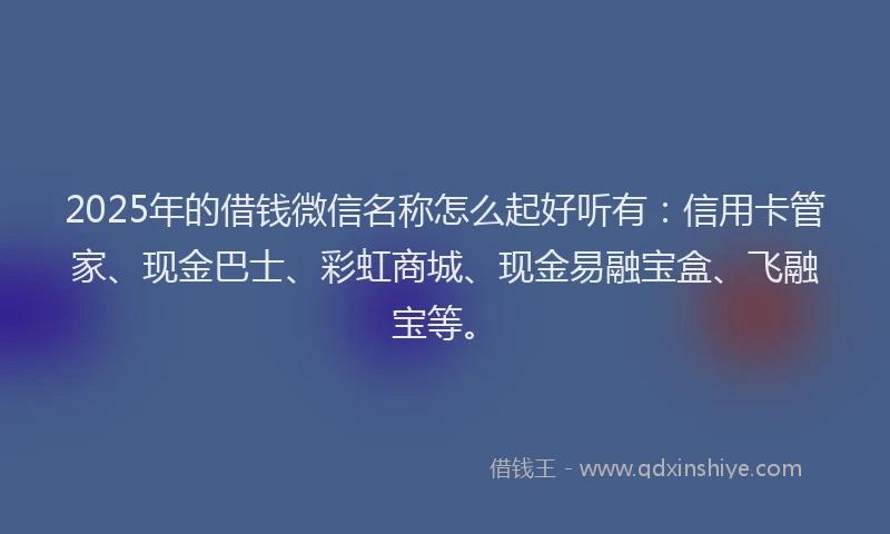 2025年的借钱微信名称怎么起好听有：信用卡管家、现金巴士、彩虹商城、现金易融宝盒、飞融宝等。