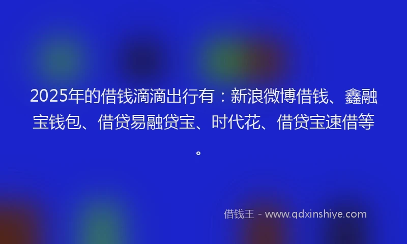 2025年的借钱滴滴出行有：新浪微博借钱、鑫融宝钱包、借贷易融贷宝、时代花、借贷宝速借等。