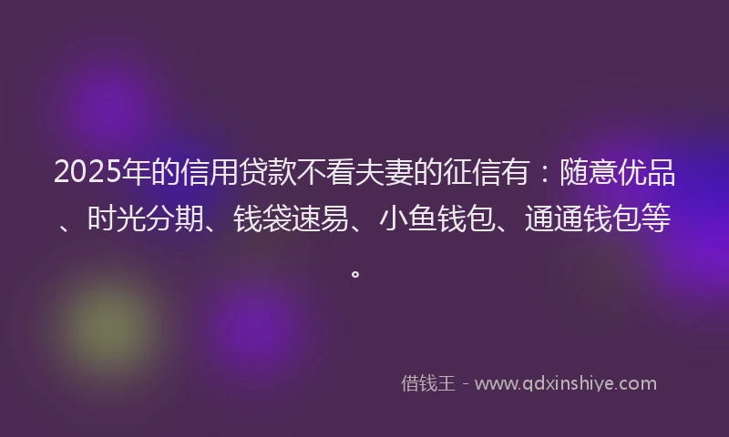 2025年的信用贷款不看夫妻的征信有：随意优品、时光分期、钱袋速易、小鱼钱包、通通钱包等。