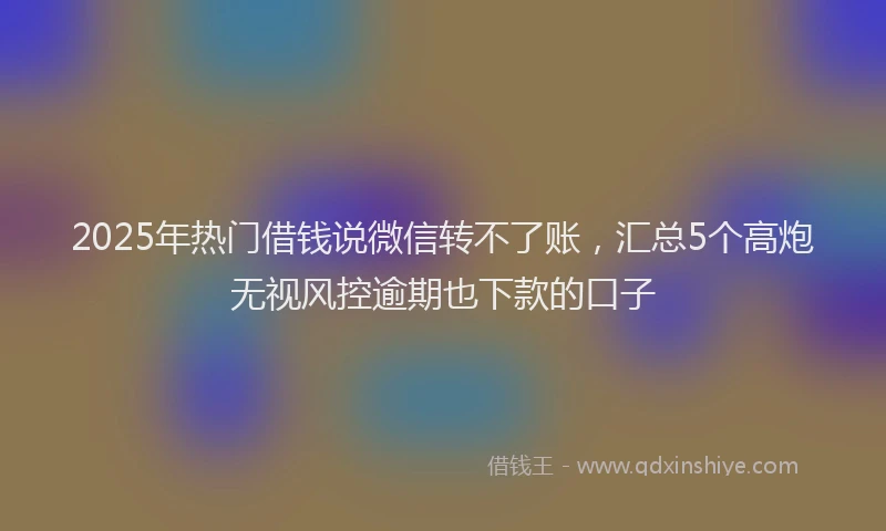 2025年热门借钱说微信转不了账，汇总5个高炮无视风控逾期也下款的口子