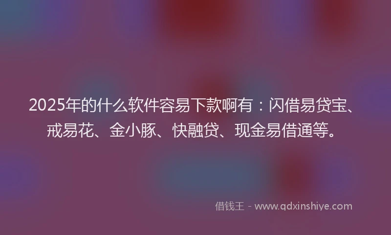2025年的什么软件容易下款啊有：闪借易贷宝、戒易花、金小豚、快融贷、现金易借通等。