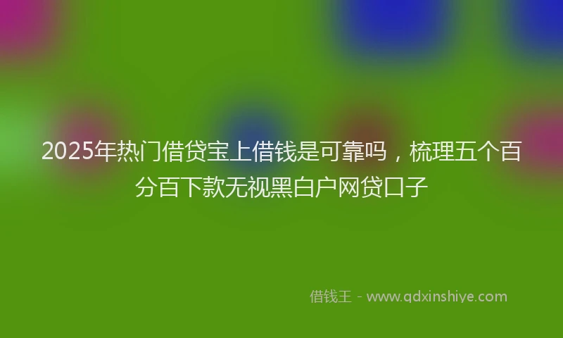 2025年热门借贷宝上借钱是可靠吗，梳理五个百分百下款无视黑白户网贷口子