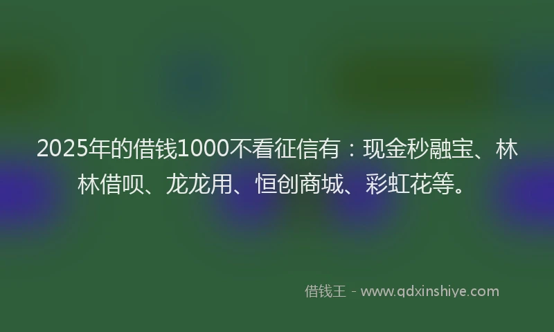 2025年的借钱1000不看征信有：现金秒融宝、林林借呗、龙龙用、恒创商城、彩虹花等。