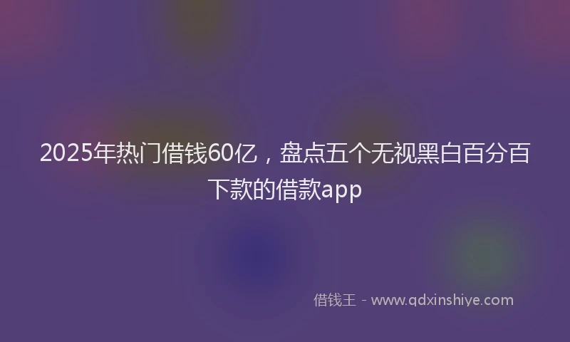2025年热门借钱60亿，盘点五个无视黑白百分百下款的借款app