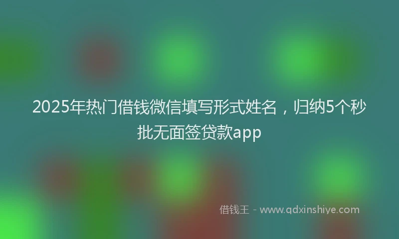 2025年热门借钱微信填写形式姓名，归纳5个秒批无面签贷款app
