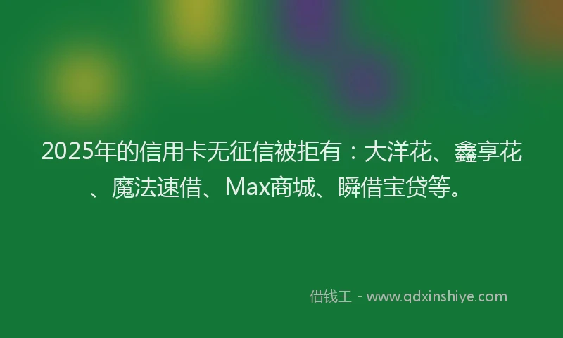 2025年的信用卡无征信被拒有：大洋花、鑫享花、魔法速借、Max商城、瞬借宝贷等。