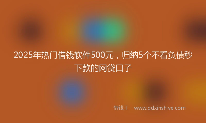2025年热门借钱软件500元，归纳5个不看负债秒下款的网贷口子