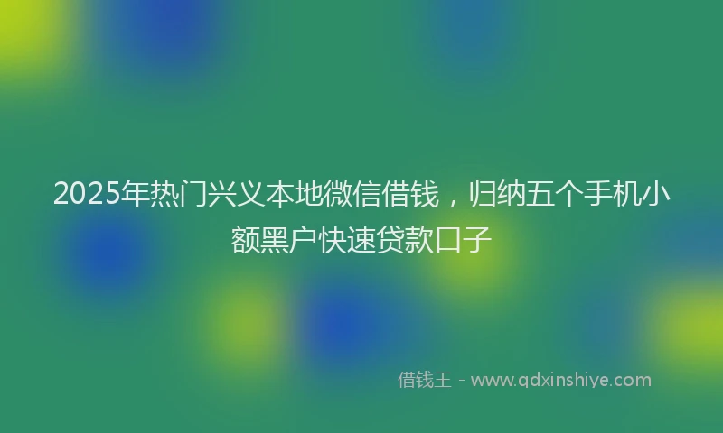 2025年热门兴义本地微信借钱，归纳五个手机小额黑户快速贷款口子