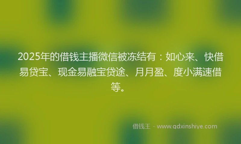 2025年的借钱主播微信被冻结有：如心来、快借易贷宝、现金易融宝贷途、月月盈、度小满速借等。