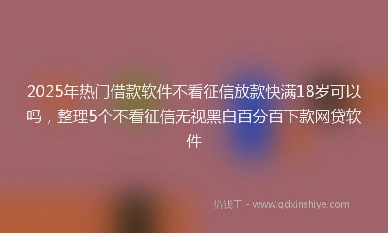 2025年热门借款软件不看征信放款快满18岁可以吗，整理5个不看征信无视黑白百分百下款网贷软件
