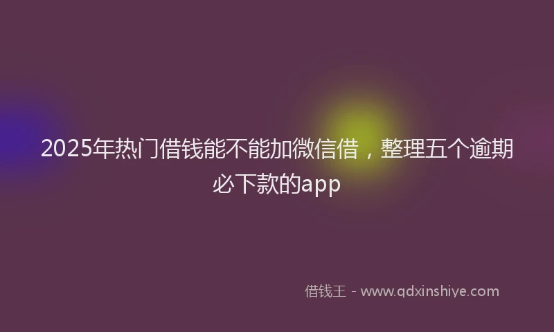 2025年热门借钱能不能加微信借，整理五个逾期必下款的app