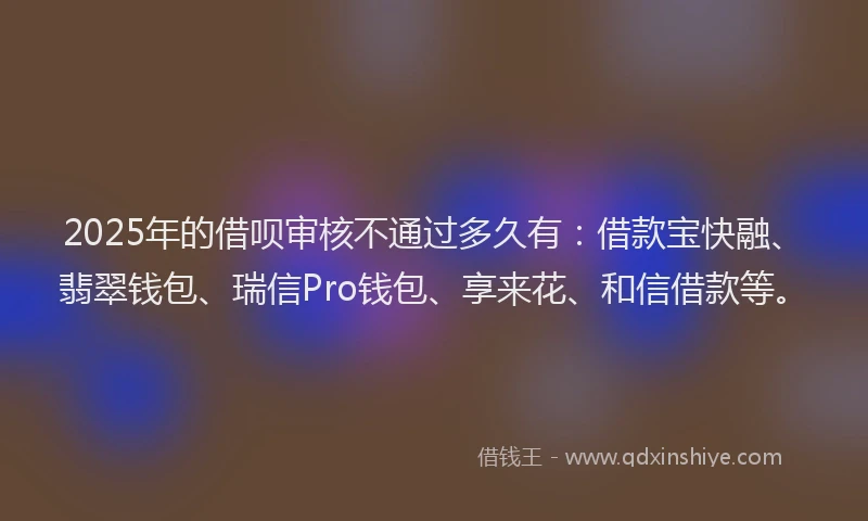 2025年的借呗审核不通过多久有：借款宝快融、翡翠钱包、瑞信Pro钱包、享来花、和信借款等。