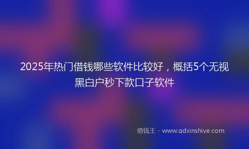 2025年热门借钱哪些软件比较好，概括5个无视黑白户秒下款口子软件
