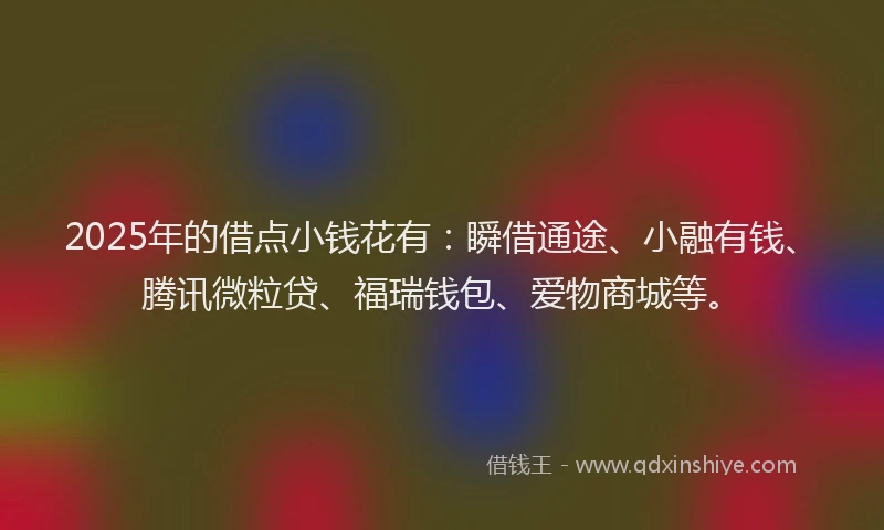 2025年的借点小钱花有：瞬借通途、小融有钱、腾讯微粒贷、福瑞钱包、爱物商城等。