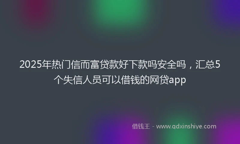 2025年热门信而富贷款好下款吗安全吗，汇总5个失信人员可以借钱的网贷app