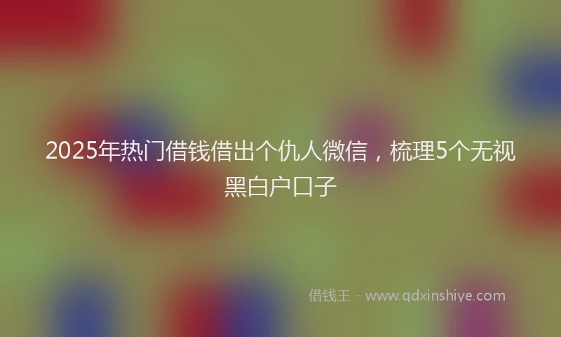 2025年热门借钱借出个仇人微信，梳理5个无视黑白户口子