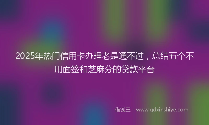 2025年热门信用卡办理老是通不过，总结五个不用面签和芝麻分的贷款平台