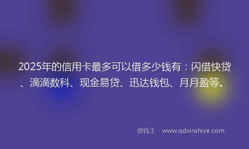 2025年的信用卡最多可以借多少钱有：闪借快贷、滴滴数科、现金易贷、迅达钱包、月月盈等。