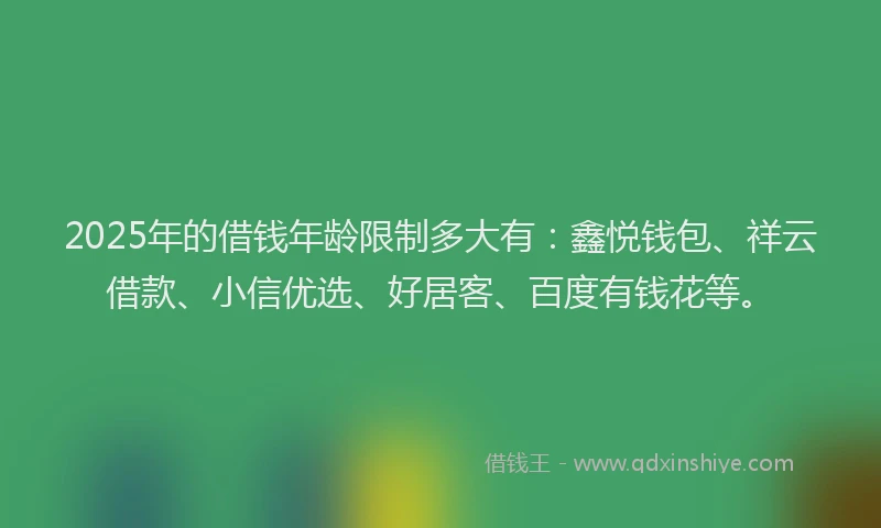 2025年的借钱年龄限制多大有：鑫悦钱包、祥云借款、小信优选、好居客、百度有钱花等。