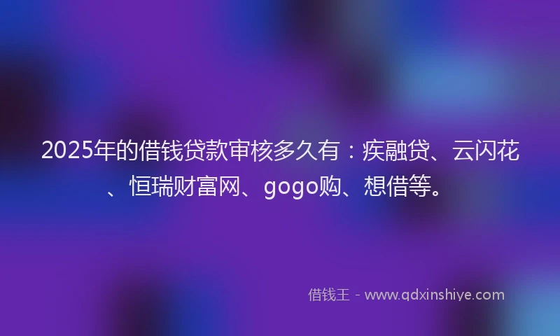 2025年的借钱贷款审核多久有：疾融贷、云闪花、恒瑞财富网、gogo购、想借等。