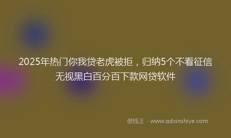 2025年热门你我贷老虎被拒，归纳5个不看征信无视黑白百分百下款网贷软件