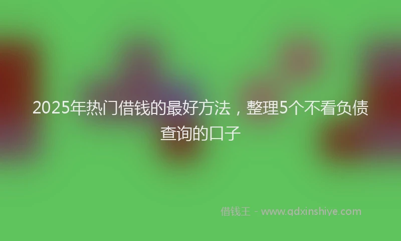 2025年热门借钱的最好方法，整理5个不看负债查询的口子