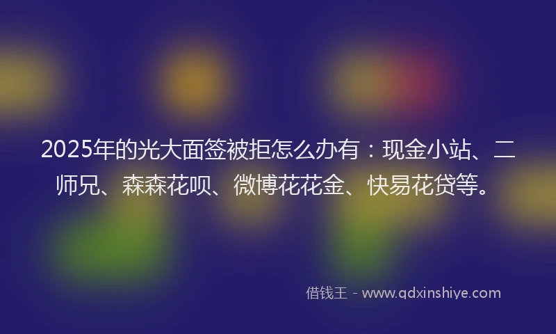 2025年的光大面签被拒怎么办有：现金小站、二师兄、森森花呗、微博花花金、快易花贷等。
