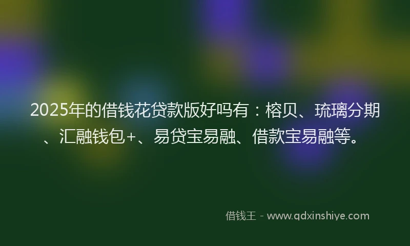 2025年的借钱花贷款版好吗有：榕贝、琉璃分期、汇融钱包+、易贷宝易融、借款宝易融等。