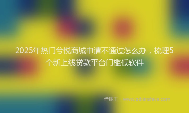 2025年热门兮悦商城申请不通过怎么办，梳理5个新上线贷款平台门槛低软件