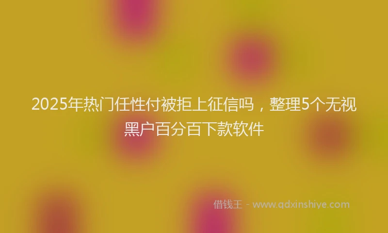 2025年热门任性付被拒上征信吗，整理5个无视黑户百分百下款软件