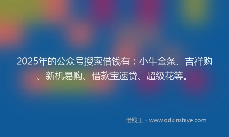 2025年的公众号搜索借钱有：小牛金条、吉祥购、新机易购、借款宝速贷、超级花等。