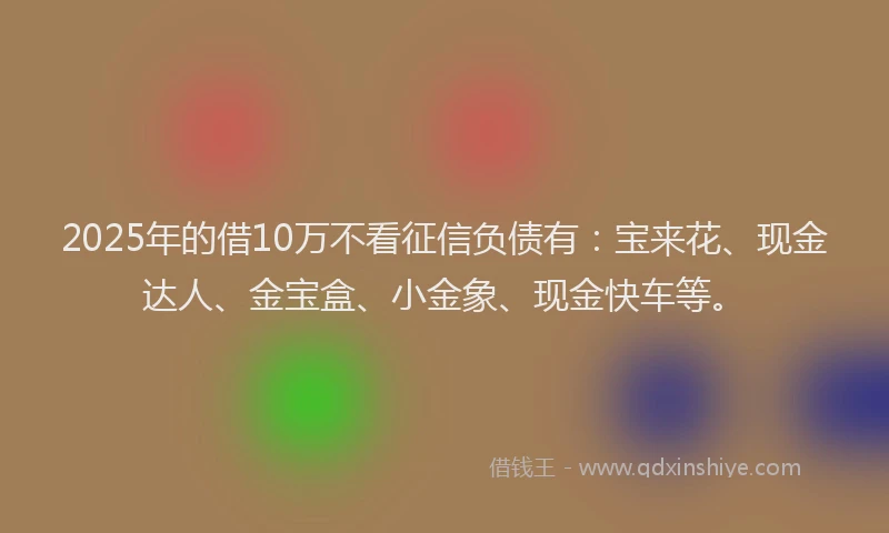 2025年的借10万不看征信负债有：宝来花、现金达人、金宝盒、小金象、现金快车等。